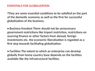 ESSENTIALS FOR GLOBALIZATION
•They are some essential conditions to be satisfied on the part
of the domestic economy as well as the firm for successful
globalization of the business.
• Business freedom There should not be unnecessary
government restrictions like import restriction, restrictions on
sourcing finance or other factors from abroad, foreign
investments etc. the economic liberalization is regarded as a
first step towards facilitating globalization.
• Facilities The extent to which an enterprise can develop
globally from home country base depends on the facilities
available like the infrastructural facilities.
 