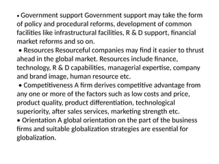 • Government support Government support may take the form
of policy and procedural reforms, development of common
facilities like infrastructural facilities, R & D support, financial
market reforms and so on.
• Resources Resourceful companies may find it easier to thrust
ahead in the global market. Resources include finance,
technology, R & D capabilities, managerial expertise, company
and brand image, human resource etc.
• Competitiveness A firm derives competitive advantage from
any one or more of the factors such as low costs and price,
product quality, product differentiation, technological
superiority, after sales services, marketing strength etc.
• Orientation A global orientation on the part of the business
firms and suitable globalization strategies are essential for
globalization.
 