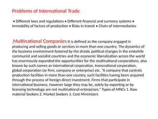Problems of International Trade
• Different laws and regulations • Different financial and currency systems •
Immobility of factors of production • Risks in transit • Chain of intermediaries
Multinational Companies It is defined as the company engaged in
producing and selling goods or services in more than one country. The dynamics of
the business environment fostered by the drastic political changes in the erstwhile
communist and socialist countries and the economic liberalization across the world
has enormously expanded the opportunities for the multinational corporations, also
known by such names as international corporation, transnational corporation,
global corporation (or firm, company or enterprise) etc. “A company that controls
production facilities in more than one country, such facilities having been acquired
through the process of foreign direct investment. Firms that participate in
international business, however large they may be, solely by exporting or by
licensing technology are not multinational enterprises.” Types of MNCs 1. Raw
material Seekers 2. Market Seekers 3. Cost Minimizers
 