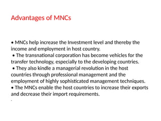 Advantages of MNCs
• MNCs help increase the Investment level and thereby the
income and employment in host country.
• The transnational corporation has become vehicles for the
transfer technology, especially to the developing countries.
• They also kindle a managerial revolution in the host
countries through professional management and the
employment of highly sophisticated management techniques.
• The MNCs enable the host countries to increase their exports
and decrease their import requirements.
.
 