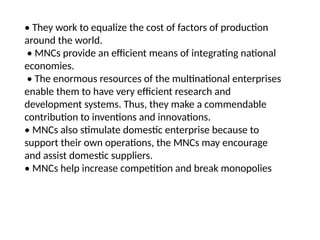 • They work to equalize the cost of factors of production
around the world.
• MNCs provide an efficient means of integrating national
economies.
• The enormous resources of the multinational enterprises
enable them to have very efficient research and
development systems. Thus, they make a commendable
contribution to inventions and innovations.
• MNCs also stimulate domestic enterprise because to
support their own operations, the MNCs may encourage
and assist domestic suppliers.
• MNCs help increase competition and break monopolies
 