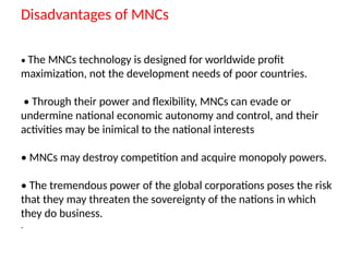 Disadvantages of MNCs
• The MNCs technology is designed for worldwide profit
maximization, not the development needs of poor countries.
• Through their power and flexibility, MNCs can evade or
undermine national economic autonomy and control, and their
activities may be inimical to the national interests
• MNCs may destroy competition and acquire monopoly powers.
• The tremendous power of the global corporations poses the risk
that they may threaten the sovereignty of the nations in which
they do business.
.
 