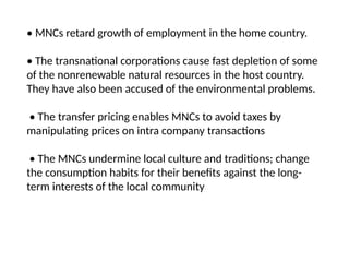 • MNCs retard growth of employment in the home country.
• The transnational corporations cause fast depletion of some
of the nonrenewable natural resources in the host country.
They have also been accused of the environmental problems.
• The transfer pricing enables MNCs to avoid taxes by
manipulating prices on intra company transactions
• The MNCs undermine local culture and traditions; change
the consumption habits for their benefits against the long-
term interests of the local community
 