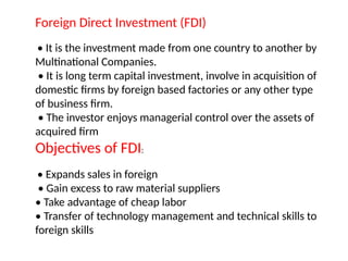 Foreign Direct Investment (FDI)
• It is the investment made from one country to another by
Multinational Companies.
• It is long term capital investment, involve in acquisition of
domestic firms by foreign based factories or any other type
of business firm.
• The investor enjoys managerial control over the assets of
acquired firm
Objectives of FDI:
• Expands sales in foreign
• Gain excess to raw material suppliers
• Take advantage of cheap labor
• Transfer of technology management and technical skills to
foreign skills
 