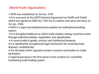 [World Trade Organization]
• WTO was established on 1st Jan. 1995.
• It is successor to the GATT( General Agreement on Tariffs and Trade)
which was signed on 30th Oct. 1947 by 23 nations and came into force on
1st Jan. 1948.
• WTO is a legal and institutional foundation of multinational trading
system.
• It is the global platform on which trade relation among countries evolve
through collective debate, negotiation and adjudication.
• It covers trade in goods, services and intellectual property.
• It is significantly strengthened legal mechanism for resolving trade
disputes, multilaterally.
• It is the body which regularly conduct research and studies on trade
facilitation.
• regional grouping is the first phase in the creation of a smoothly
functioning multi-trading system
 