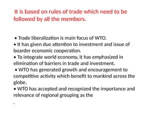 It is based on rules of trade which need to be
followed by all the members.
• Trade liberalization is main focus of WTO.
• It has given due attention to investment and issue of
boarder economic cooperation.
• To integrate world economy, it has emphasized in
elimination of barriers in trade and investment.
• WTO has generated growth and encouragement to
competitive activity which benefit to mankind across the
globe.
• WTO has accepted and recognized the importance and
relevance of regional grouping as the
 