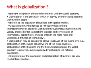 What is globalization ?
• It means integration of national economies with the world economy.
• Globalization is the process in which an activity or undertaking becomes
worldwide in scope.
• It refers to the expansion of business in the global market.
• Globalization may be defined as “ the growing economic
interdependence of countries worldwide through increasing volume and
variety of cross border transactions in goods and services and of
international capital flows, and also through the more rapid and
widespread diffusion of technology”.
• Globalization may be considered at two levels .Viz, at the macro level (i.e.,
globalization of the world economy) and at the micro level (i.e.,
globalization of the business and the firm). Globalization of the world
economy is achieved, quite obviously, by globalizing the national
economies.
• Globalization of the economies and globalization of business are very
much interdependent.
 