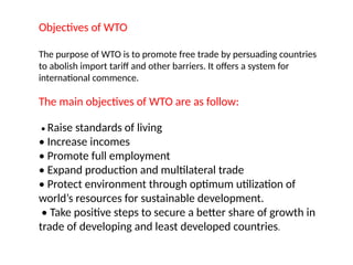 Objectives of WTO
The purpose of WTO is to promote free trade by persuading countries
to abolish import tariff and other barriers. It offers a system for
international commence.
The main objectives of WTO are as follow:
• Raise standards of living
• Increase incomes
• Promote full employment
• Expand production and multilateral trade
• Protect environment through optimum utilization of
world’s resources for sustainable development.
• Take positive steps to secure a better share of growth in
trade of developing and least developed countries.
 