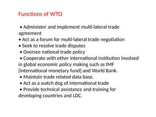 Functions of WTO
• Administer and implement multi-lateral trade
agreement
• Act as a forum for multi-lateral trade negotiation
• Seek to resolve trade disputes
• Oversee national trade policy
• Cooperate with other international institution involved
in global economic policy making such as IMF
[international monetary fund] and World Bank.
• Maintain trade related data base.
• Act as a watch dog of international trade
• Provide technical assistance and training for
developing countries and LDC.
 