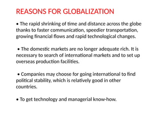 REASONS FOR GLOBALIZATION
• The rapid shrinking of time and distance across the globe
thanks to faster communication, speedier transportation,
growing financial flows and rapid technological changes.
• The domestic markets are no longer adequate rich. It is
necessary to search of international markets and to set up
overseas production facilities.
• Companies may choose for going international to find
political stability, which is relatively good in other
countries.
• To get technology and managerial know-how.
 
