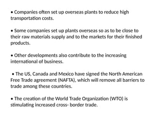 • Companies often set up overseas plants to reduce high
transportation costs.
• Some companies set up plants overseas so as to be close to
their raw materials supply and to the markets for their finished
products.
• Other developments also contribute to the increasing
international of business.
• The US, Canada and Mexico have signed the North American
Free Trade agreement (NAFTA), which will remove all barriers to
trade among these countries.
• The creation of the World Trade Organization (WTO) is
stimulating increased cross- border trade.
 