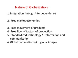 Nature of Globalization
1. Integration through interdependence
2. Free market economies
3. Free movement of products
4. Free flow of factors of production
5. Standardized technology 6. Information and
communication
6. Global corporation with global image=
 