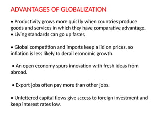ADVANTAGES OF GLOBALIZATION
• Productivity grows more quickly when countries produce
goods and services in which they have comparative advantage.
• Living standards can go up faster.
• Global competition and imports keep a lid on prices, so
inflation is less likely to derail economic growth.
• An open economy spurs innovation with fresh ideas from
abroad.
• Export jobs often pay more than other jobs.
• Unfettered capital flows give access to foreign investment and
keep interest rates low.
 