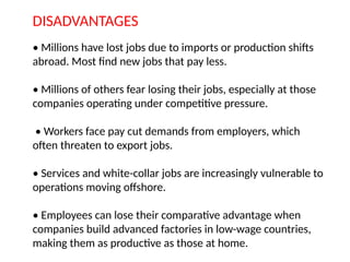 DISADVANTAGES
• Millions have lost jobs due to imports or production shifts
abroad. Most find new jobs that pay less.
• Millions of others fear losing their jobs, especially at those
companies operating under competitive pressure.
• Workers face pay cut demands from employers, which
often threaten to export jobs.
• Services and white-collar jobs are increasingly vulnerable to
operations moving offshore.
• Employees can lose their comparative advantage when
companies build advanced factories in low-wage countries,
making them as productive as those at home.
 