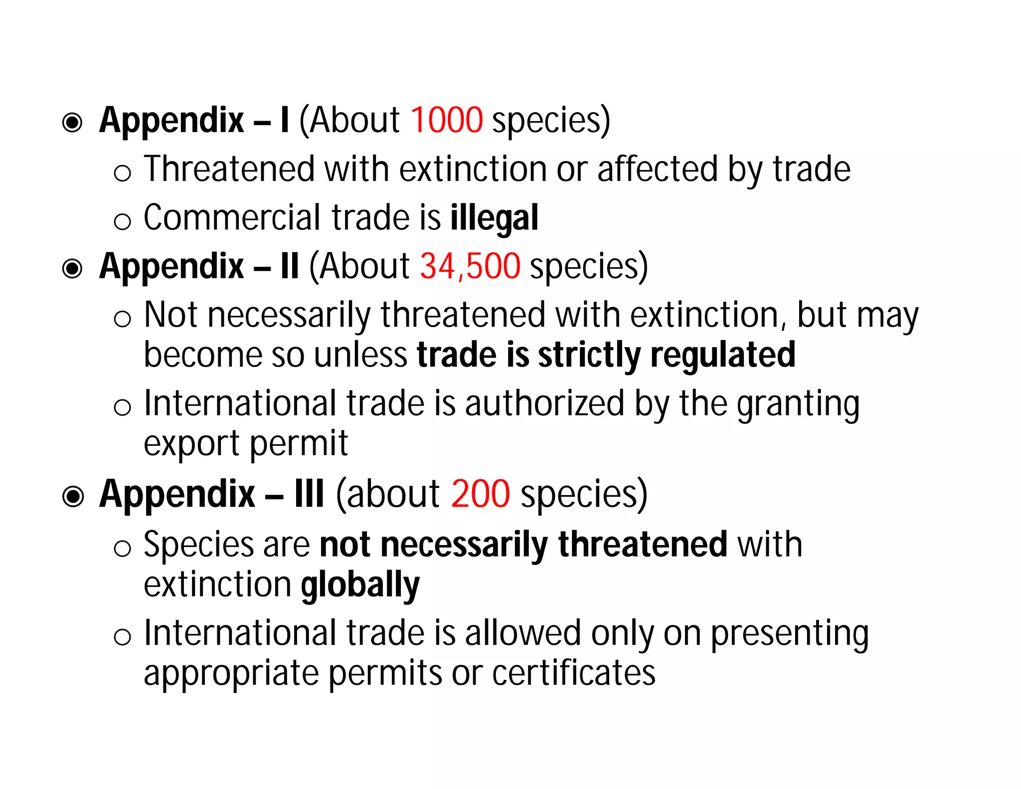 ◉ Appendix – I (About 1000 species)
o Threatened with extinction or affected by trade
o Commercial trade is illegal
◉ Appendix – II (About 34,500 species)
o Not necessarily threatened with extinction, but may
become so unless trade is strictly regulated
o International trade is authorized by the granting
export permit
◉ Appendix – III (about 200 species)
o Species are not necessarily threatened with
extinction globally
o International trade is allowed only on presenting
appropriate permits or certificates
 