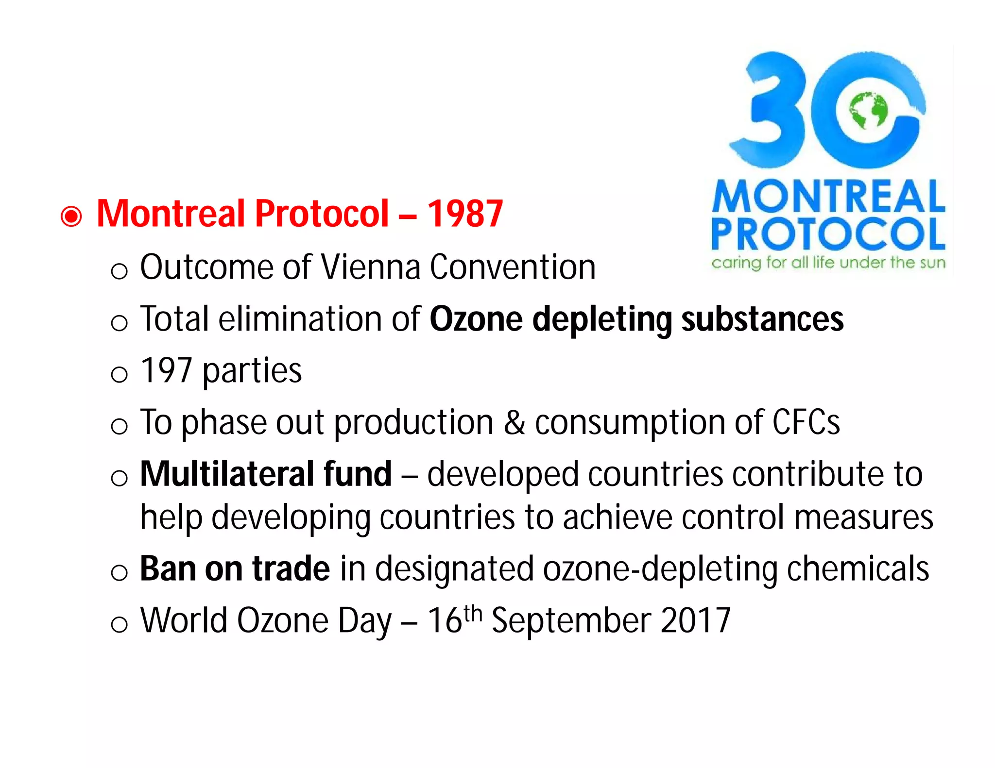 ◉ Montreal Protocol – 1987
o Outcome of Vienna Convention
o Total elimination of Ozone depleting substances
o 197 parties
o To phase out production & consumption of CFCs
o Multilateral fund – developed countries contribute to
help developing countries to achieve control measures
o Ban on trade in designated ozone-depleting chemicals
o World Ozone Day – 16th September 2017
 