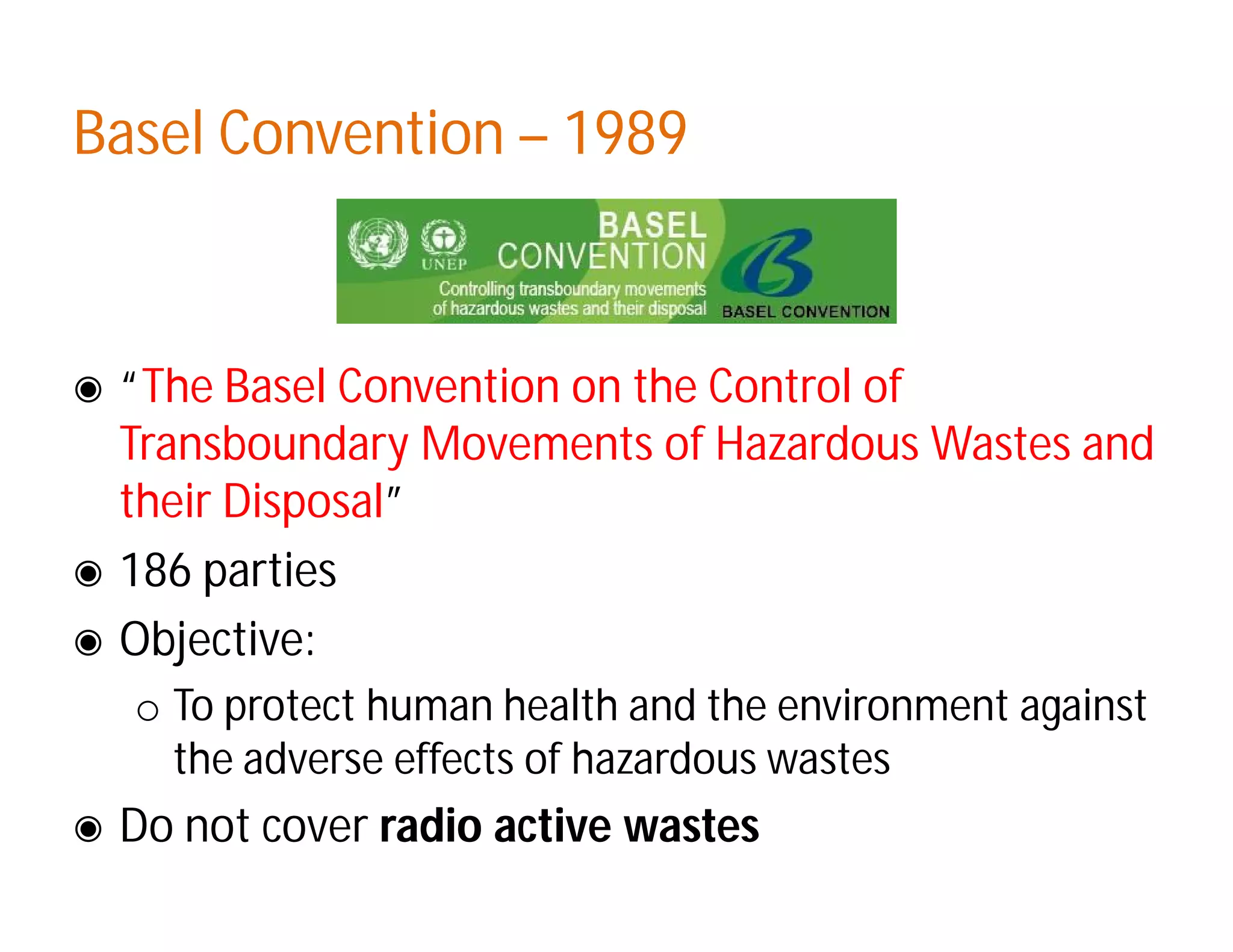 Basel ConventionBasel Convention –– 19891989
◉ “The Basel Convention on the Control of
Transboundary Movements of Hazardous Wastes and
their Disposal”
◉ 186 parties
◉ Objective:
o To protect human health and the environment against
the adverse effects of hazardous wastes
◉ Do not cover radio active wastes
 