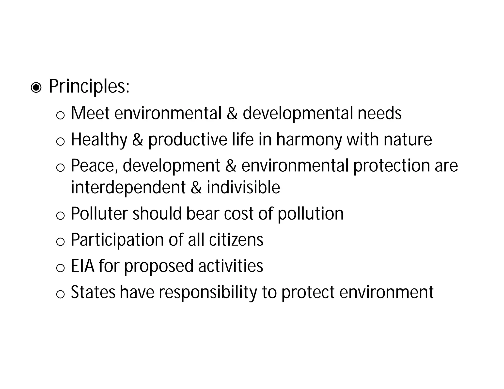 ◉ Principles:
o Meet environmental & developmental needs
o Healthy & productive life in harmony with nature
o Peace, development & environmental protection are
interdependent & indivisible
o Polluter should bear cost of pollution
o Participation of all citizens
o EIA for proposed activities
o States have responsibility to protect environment
 