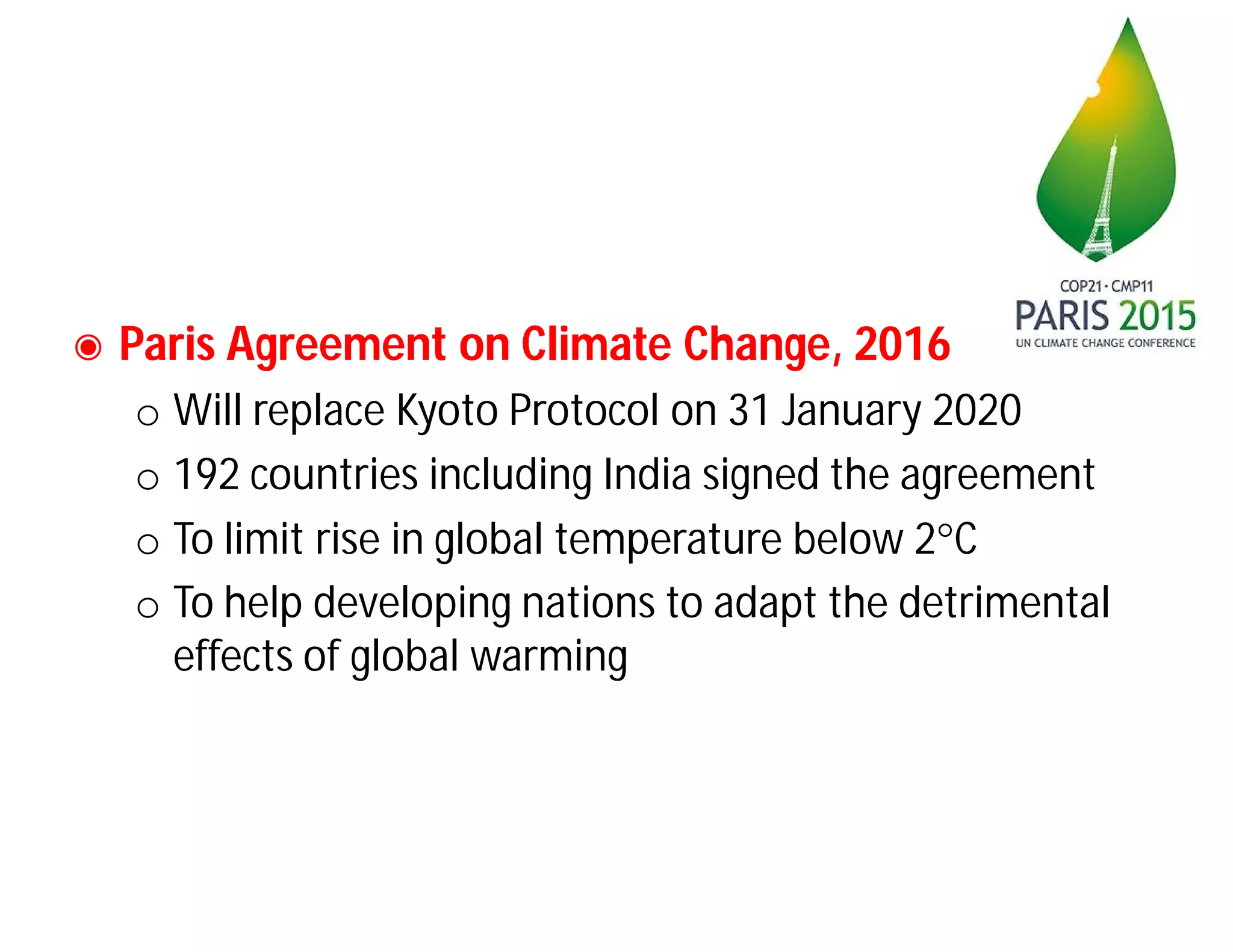 ◉ Paris Agreement on Climate Change, 2016
o Will replace Kyoto Protocol on 31 January 2020
o 192 countries including India signed the agreement
o To limit rise in global temperature below 2C
o To help developing nations to adapt the detrimental
effects of global warming
 