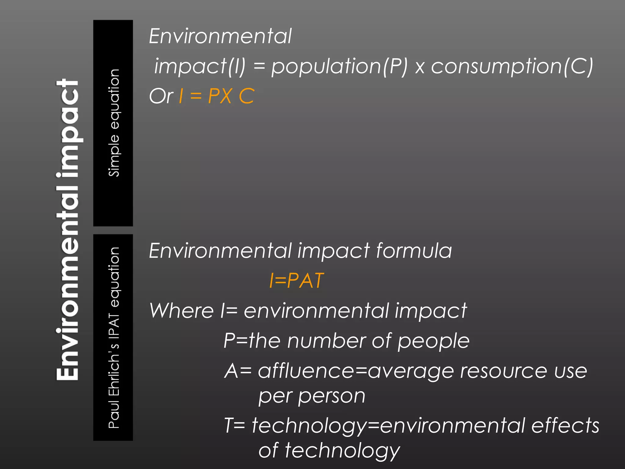 Environmental
 impact(I) = population(P) x consumption(C)
Or I = PX C




Environmental impact formula
            I=PAT
Where I= environmental impact
       P=the number of people
       A= affluence=average resource use
           per person
       T= technology=environmental effects
           of technology
 