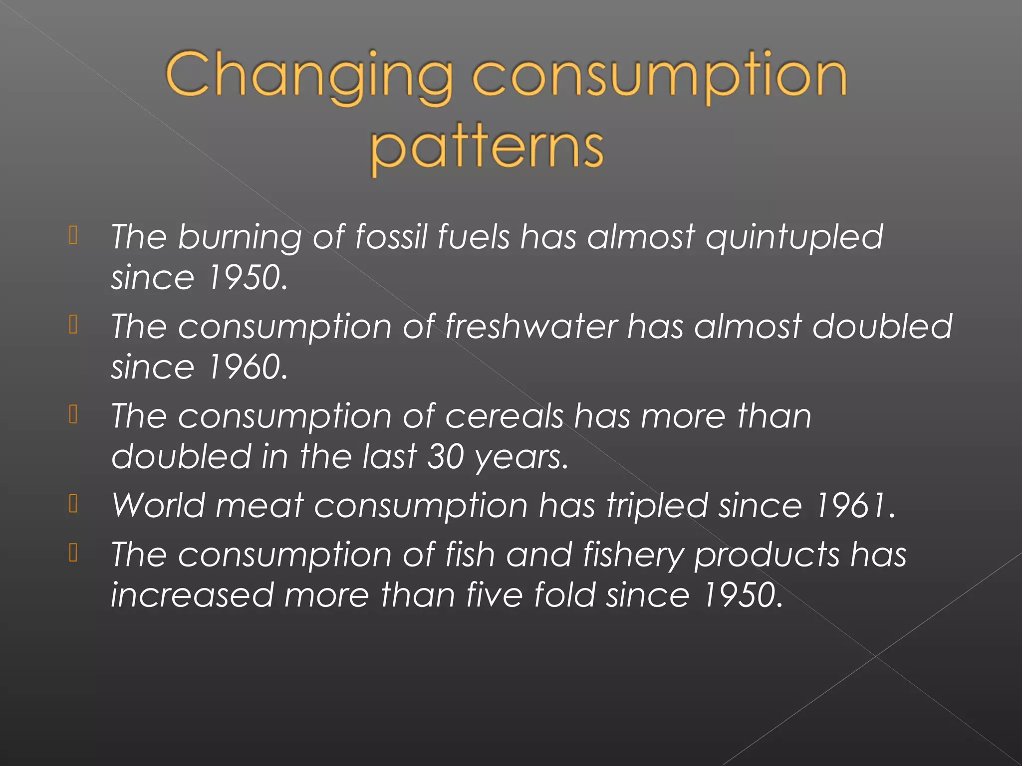    The burning of fossil fuels has almost quintupled
    since 1950.
   The consumption of freshwater has almost doubled
    since 1960.
   The consumption of cereals has more than
    doubled in the last 30 years.
   World meat consumption has tripled since 1961.
   The consumption of fish and fishery products has
    increased more than five fold since 1950.
 