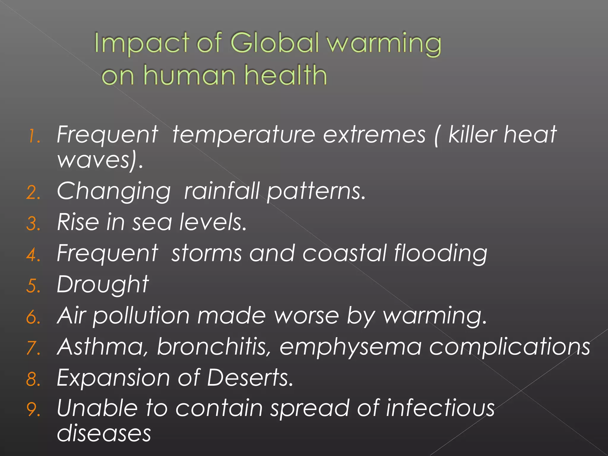 1.   Frequent temperature extremes ( killer heat
     waves).
2.   Changing rainfall patterns. 
3.   Rise in sea levels.
4.   Frequent storms and coastal flooding 
5.   Drought 
6.   Air pollution made worse by warming. 
7.   Asthma, bronchitis, emphysema complications 
8.   Expansion of Deserts.   
9.   Unable to contain spread of infectious
     diseases 
 