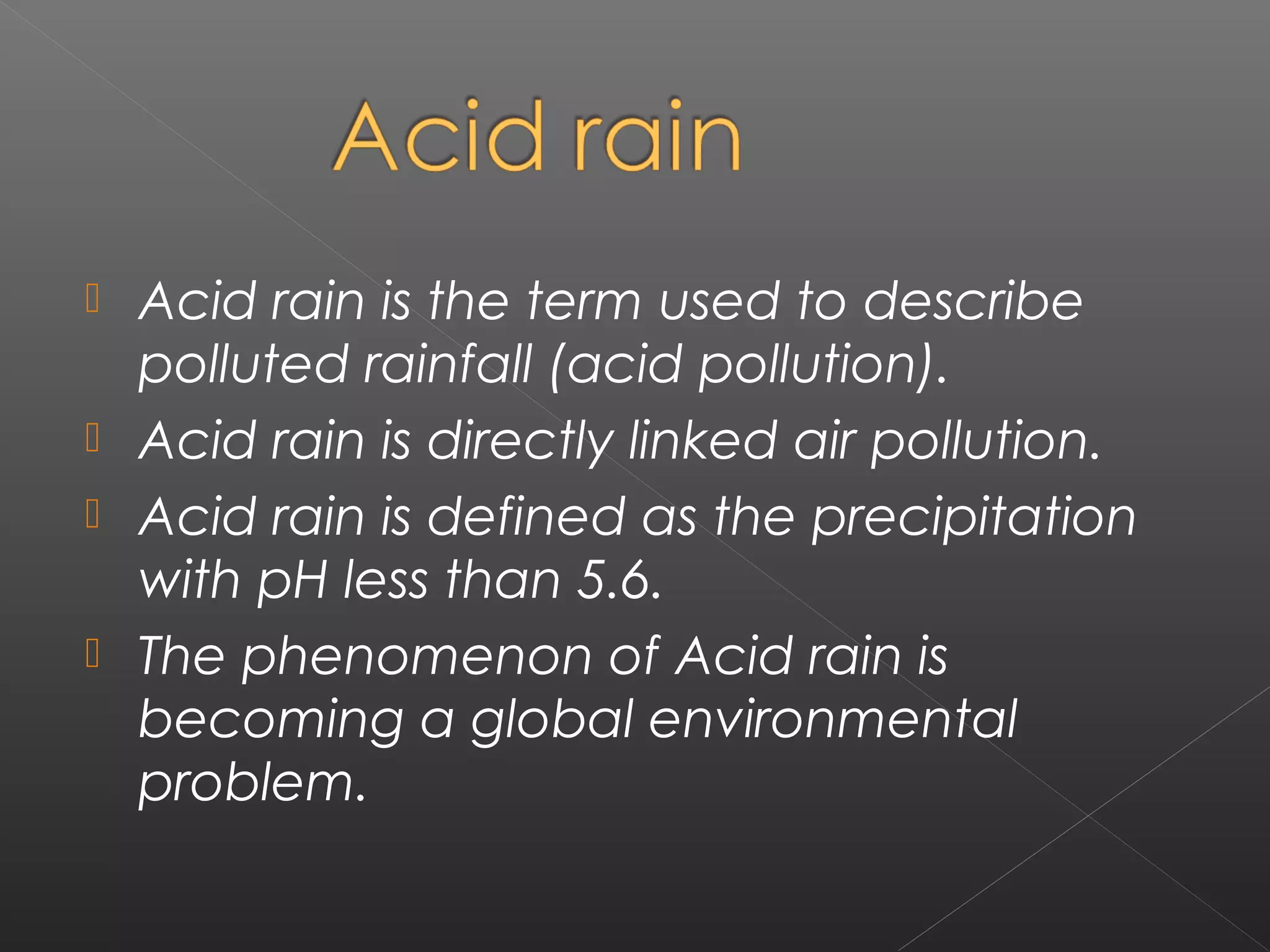  Acid rain is the term used to describe
  polluted rainfall (acid pollution).
 Acid rain is directly linked air pollution.
 Acid rain is defined as the precipitation
  with pH less than 5.6.
 The phenomenon of Acid rain is
  becoming a global environmental
  problem.
 