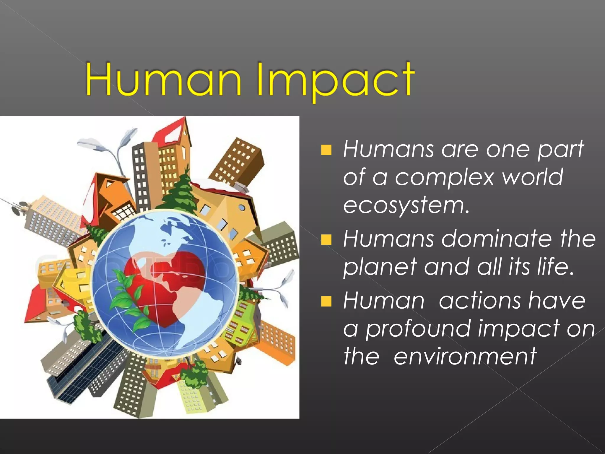 Humans are one part
of a complex world
ecosystem.
Humans dominate the
planet and all its life.
Human actions have
a profound impact on
the environment
 