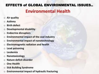 EFFECTS of GLOBAL ENVIRONMENTAL ISSUES..
Environmental Health
o Air quality
o Asthma
o Birth defect
o Developmental disability
o Endocrine disruptors
o Environmental impact of the coal industry
o Environmental impact of nanotechnology
o Electromagnetic radiation and health
o Lead poisoning
o Leukemia
o Nanotoxicology
o Nature deficit disorder
o One Health
o Sick Building Syndrome
o Environmental impact of hydraulic fracturing
 