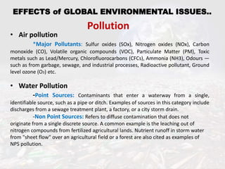 EFFECTS of GLOBAL ENVIRONMENTAL ISSUES..
Pollution
• Air pollution
*Major Pollutants: Sulfur oxides (SOx), Nitrogen oxides (NOx), Carbon
monoxide (CO), Volatile organic compounds (VOC), Particulate Matter (PM), Toxic
metals such as Lead/Mercury, Chlorofluorocarbons (CFCs), Ammonia (NH3), Odours —
such as from garbage, sewage, and industrial processes, Radioactive pollutant, Ground
level ozone (O3) etc.
• Water Pollution
-Point Sources: Contaminants that enter a waterway from a single,
identifiable source, such as a pipe or ditch. Examples of sources in this category include
discharges from a sewage treatment plant, a factory, or a city storm drain.
-Non Point Sources: Refers to diffuse contamination that does not
originate from a single discrete source. A common example is the leaching out of
nitrogen compounds from fertilized agricultural lands. Nutrient runoff in storm water
from "sheet flow" over an agricultural field or a forest are also cited as examples of
NPS pollution.
 
