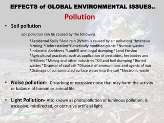 • Soil pollution
Soil pollution can be caused by the following
*Accidental Spills *Acid rain (Which is caused by air pollution) *Intensive
farming *Deforestation*Genetically modified plants *Nuclear wastes
*Industrial Accidents *Landfill and illegal dumping *Land Erosion
*Agricultural practices, such as application of pesticides, herbicides and
fertilizers *Mining and other industries *Oil and fuel dumping *Buried
wastes *Disposal of coal ash *Disposal of ammunitions and agents of war
*Drainage of contaminated surface water into the soil *Electronic waste
• Noise pollution- Disturbing or excessive noise that may harm the activity
or balance of human or animal life.
• Light Pollution- Also known as photopollution or luminous pollution, is
excessive, misdirected, or obtrusive artificial light.
EFFECTS of GLOBAL ENVIRONMENTAL ISSUES..
Pollution
 