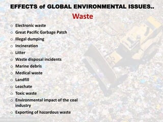 EFFECTS of GLOBAL ENVIRONMENTAL ISSUES..
Waste
o Electronic waste
o Great Pacific Garbage Patch
o Illegal dumping
o Incineration
o Litter
o Waste disposal incidents
o Marine debris
o Medical waste
o Landfill
o Leachate
o Toxic waste
o Environmental impact of the coal
industry
o Exporting of hazardous waste
 