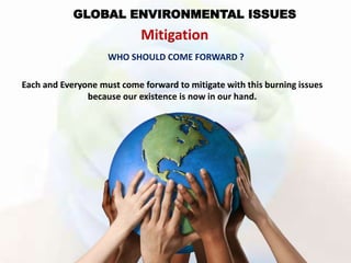 GLOBAL ENVIRONMENTAL ISSUES
Mitigation
WHO SHOULD COME FORWARD ?
Each and Everyone must come forward to mitigate with this burning issues
because our existence is now in our hand.
 