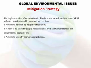 The implementation of the solutions in this document as well as those in the NEAP
Volume 1 is categorized by principal players thus:
a. Actions to be taken by people on their own;
b. Action to be taken by people with assistance from the Government or non
governmental agencies; and
c. Actions to taken by the Government alone.
GLOBAL ENVIRONMENTAL ISSUES
Mitigation Strategy
 