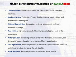 MAJOR ENVIRONMENTAL ISSUES OF BANGLADESH
 Climate Change- Increasing Temperature, Decreasing rainfall, Seasonal
instability.
 Biodiversity Loss- Extinction of many floral and faunal species. More and
more become endangered.
 Wetland Degradation- Degradation of rivers, lakes, ponds and many
important drainage.
 Air pollution- Increasing amount of harmful chemical compounds in the
atmosphere.
 Water pollution- Increasing amount of harmful chemicals, toxic wastes, non
degradable wastes changing the property of fresh water bodies.
 Soil Degradation- Increasing amount of Fertilizers & pesticides and excessive
agricultural practice damaging the soil stability.
 Noise pollution- Increasing amount of urbanized motor vehicle.
 