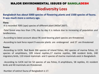 MAJOR ENVIRONMENTAL ISSUES OF BANGLADESH
Biodiversity Loss
Bangladesh has about 5000 species of flowering plants and 1500 species of fauna.
It was much more a century ago.
Flora:
-It is recorded 7095 (apx) species of different plant (MOef 2007).
-Total forest area less than 17%, day by day it is reduce due to increasing of population and
landlessness.
-According to latest account about 96 seed-bearing plant species are threatened.
-According to task force report 9 vascular plants are endangered and 27 are threatened
Fauna:
-According to IUCN Red Book 266 species of inland fishes, 442 species of marine fishes, 22
species of amphibians, 109 inland reptiles,17 marine reptiles, 388 resident birds, 240
migratory birds, 110 inland mammals and 3 species of marine mammals exist in Bangladesh.
-According to IUCN red list 54 species of sea fishes, 8 amphibians, 58 reptiles, 41 resident
birds and 40 mammals are threatened.
-Number of extinct fauna of Bangladesh is 17.
 