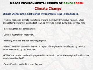 MAJOR ENVIRONMENTAL ISSUES OF BANGLADESH
Climate Change
Climate Change is the most fearing environmental issue in Bangladesh.
-Tropical monsoon climate (high temperature-high humidity, heavy rainfall). Mean
annual temperature of Bangladesh is 26oc. Average rainfall 1300 mm. to 4000 mm.
-Increasing trend of temperature.
-Decreasing trend of Monsoon.
-Recently, Seasons are not behaving regular.
-About 20 million people in the costal region of Bangladesh are affected by salinity
intrusion caused by sea level rise.
-40% of the productive land is projected to be loss in the southern region for 65cm sea
level rise within 2080.
-Desertification in the Northern Region.
 