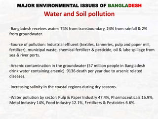-Bangladesh receives water: 74% from transboundary, 24% from rainfall & 2%
from groundwater.
-Source of pollution: Industrial effluent (textiles, tanneries, pulp and paper mill,
fertilizer), municipal waste, chemical fertilizer & pesticide, oil & lube spillage from
sea & river ports.
-Arsenic contamination in the groundwater (57 million people in Bangladesh
drink water containing arsenic). 9136 death per year due to arsenic related
diseases.
-Increasing salinity in the coastal regions during dry seasons.
-Water pollution by sector: Pulp & Paper Industry 47.4%, Pharmaceuticals 15.9%,
Metal Industry 14%, Food Industry 12.1%, Fertilizers & Pesticides 6.6%.
MAJOR ENVIRONMENTAL ISSUES OF BANGLADESH
Water and Soil pollution
 