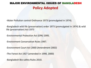 -Water Pollution control Ordinance 1973 (promulgated in 1974).
-Bangladesh wild life (preservation) order 1973 (promulgated in 1974) & wild
life (preservation) Act 1973
-Environmental Protection Act (EPA) 1995.
-Environment Conservation Rules 1997.
-Environment Court Act 2000 (Amendment 2002)
-The Forest Act 1927 (amended in 1990, 2000)
-Bangladesh Bio-safety Rules 2010.
MAJOR ENVIRONMENTAL ISSUES OF BANGLADESH
Policy Adopted
 