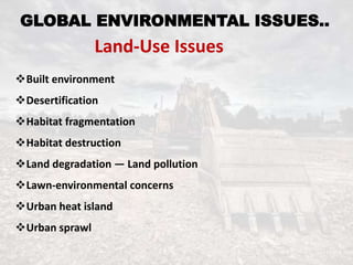 GLOBAL ENVIRONMENTAL ISSUES..
Land-Use Issues
Built environment
Desertification
Habitat fragmentation
Habitat destruction
Land degradation — Land pollution
Lawn-environmental concerns
Urban heat island
Urban sprawl
 