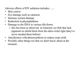 Adverse effects of UV radiation includes……
• Skin cancer
• Eye damage such as cataracts
• Immune system damage
• Reduction in phytoplankton
• Damage to the DNA in various life-forms
– this has been as observed in Antarctic ice-fish that lack
pigments to shield them from the ultra-violet light (they've
never needed them before)
• Interference with photosynthesis to reduce crop yield.
• Possibly other things too that we don't know about at the
moment .
 