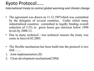 Kyoto Protocol……
International treaty to control global warming and climate change
• The agreement was drawn on 11.12.1997which was committed
by the delegates of several countries. Under which many
industrialized countries committed to legally binding overall
reduction of 5.2% in green house gas emission below 1990
levels by 2008-12.
• Due to many technical / non technical reasons the treaty was
come in force16.02.2005.
• The flexible mechanism has been build into the protocol is two
fold ……
1. Joint implementation (JI)
2. Clean development mechanism(CDM)
 
