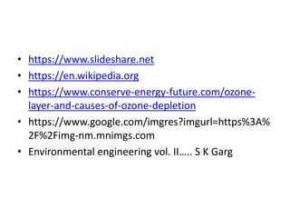 • https://www.slideshare.net
• https://en.wikipedia.org
• https://www.conserve-energy-future.com/ozone-
layer-and-causes-of-ozone-depletion
• https://www.google.com/imgres?imgurl=https%3A%
2F%2Fimg-nm.mnimgs.com
• Environmental engineering vol. II….. S K Garg
 