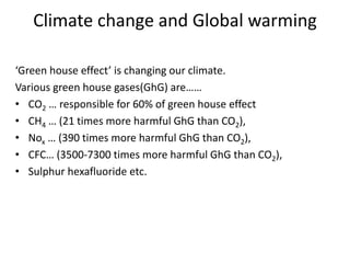 Climate change and Global warming
‘Green house effect’ is changing our climate.
Various green house gases(GhG) are……
• CO2 … responsible for 60% of green house effect
• CH4 … (21 times more harmful GhG than CO2),
• Nox … (390 times more harmful GhG than CO2),
• CFC… (3500-7300 times more harmful GhG than CO2),
• Sulphur hexafluoride etc.
 