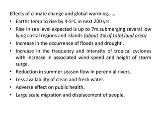 Effects of climate change and global warming……
• Earths temp to rise by 4-5oC in next 200 yrs.
• Rise in sea level expected is up to 7m.submerging several low
lying costal regions and islands.(about 2% of total land area)
• Increase in the occurrence of floods and drought .
• Increase in the frequency and intensity of tropical cyclones
with increase in associated wind speed and height of storm
surge.
• Reduction in summer season flow in perennial rivers.
• Less availability of clean and fresh water.
• Adverse effect on public health.
• Large scale migration and displacement of people.
 