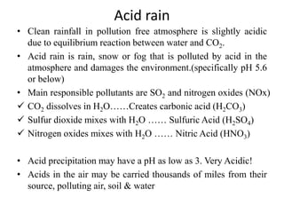 Acid rain
• Clean rainfall in pollution free atmosphere is slightly acidic
due to equilibrium reaction between water and CO2.
• Acid rain is rain, snow or fog that is polluted by acid in the
atmosphere and damages the environment.(specifically pH 5.6
or below)
• Main responsible pollutants are SO2 and nitrogen oxides (NOx)
 CO2 dissolves in H2O……Creates carbonic acid (H2CO3)
 Sulfur dioxide mixes with H2O …… Sulfuric Acid (H2SO4)
 Nitrogen oxides mixes with H2O …… Nitric Acid (HNO3)
• Acid precipitation may have a pH as low as 3. Very Acidic!
• Acids in the air may be carried thousands of miles from their
source, polluting air, soil & water
 
