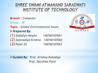 Branch : Computer
Group : 11
Topic : Global Environmental Issues
Prepared By:
(1) Zadafiya Megha 140760107061
(2) Zalavadiya Krishna 140760107062
(3) Patel Zil 140760107063
Guided By: Prof. Krishna Kakadiya
Prof. Darshika Patel
 