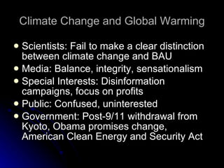 Climate Change and Global Warming Scientists: Fail to make a clear distinction between climate change and BAU Media: Balance, integrity, sensationalism Special Interests: Disinformation campaigns, focus on profits Public: Confused, uninterested Government: Post-9/11 withdrawal from Kyoto, Obama promises change, American Clean Energy and Security Act 