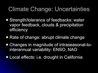 Climate Change: Uncertainties Strength/tolerance of feedbacks: water vapor feedback, clouds & precipitation efficiency Rate of change: abrupt climate change Changes in magnitude of intraseasonal-to-interannual variability: ENSO, NAO Local effects: i.e. drought in California 