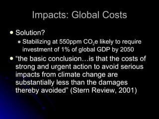 Impacts: Global Costs Solution? Stabilizing at 550ppm CO 2 e likely to require investment of 1% of global GDP by 2050  “the basic conclusion…is that the costs of strong and urgent action to avoid serious impacts from climate change are substantially less than the damages thereby avoided” (Stern Review, 2001) 